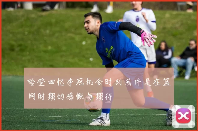 哈登回忆夺冠机会时刻或许是在篮网时期的感慨与期待