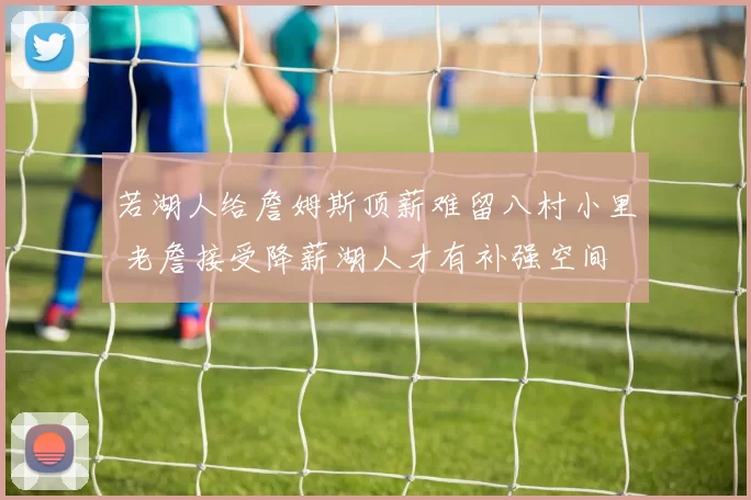 若湖人给詹姆斯顶薪难留八村小里 老詹接受降薪湖人才有补强空间
