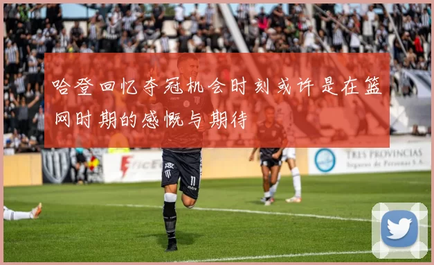 哈登回忆夺冠机会时刻或许是在篮网时期的感慨与期待