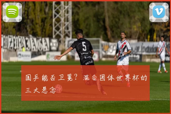国乒能否卫冕？混合团体世界杯的三大悬念