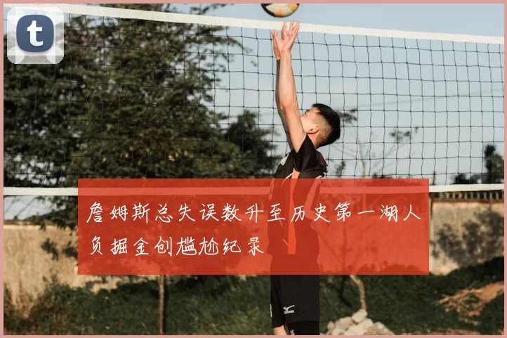 詹姆斯总失误数升至历史第一湖人负掘金创尴尬纪录
