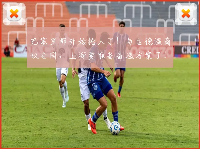 巴塞罗那开始抢人了！与古德温商议合同，上海要准备备选方案了！