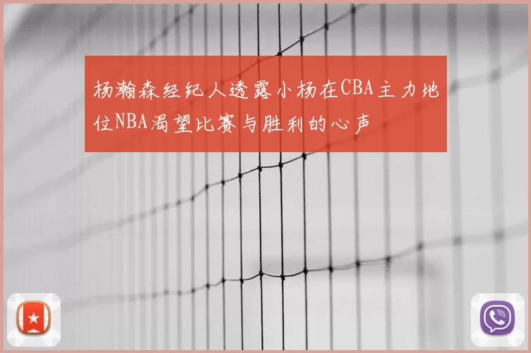 杨瀚森经纪人透露小杨在CBA主力地位NBA渴望比赛与胜利的心声