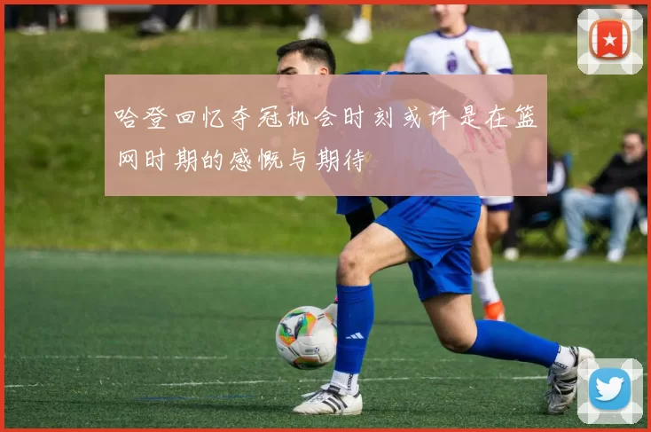 哈登回忆夺冠机会时刻或许是在篮网时期的感慨与期待