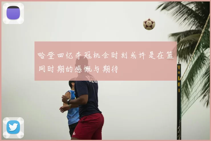 哈登回忆夺冠机会时刻或许是在篮网时期的感慨与期待