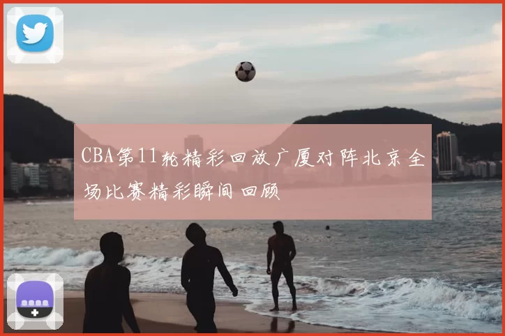 CBA第11轮精彩回放广厦对阵北京全场比赛精彩瞬间回顾