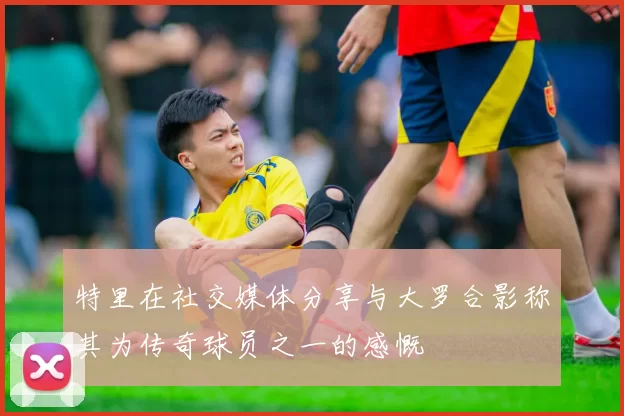 特里在社交媒体分享与大罗合影称其为传奇球员之一的感慨