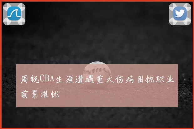 周锐CBA生涯遭遇重大伤病困扰职业前景堪忧