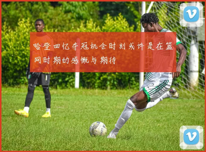 哈登回忆夺冠机会时刻或许是在篮网时期的感慨与期待