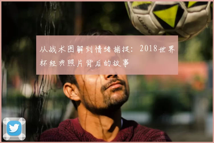 从战术图解到情绪捕捉：2018世界杯经典照片背后的故事