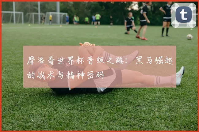 摩洛哥世界杯晋级之路：黑马崛起的战术与精神密码