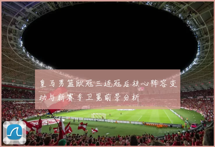 皇马男篮欧冠三连冠后核心阵容变动与新赛季卫冕前景分析