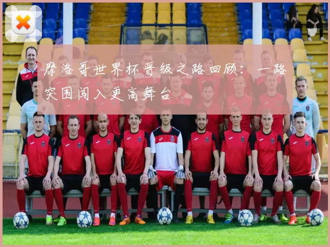 摩洛哥世界杯晋级之路回顾：一路突围闯入更高舞台