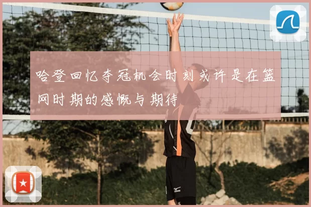 哈登回忆夺冠机会时刻或许是在篮网时期的感慨与期待