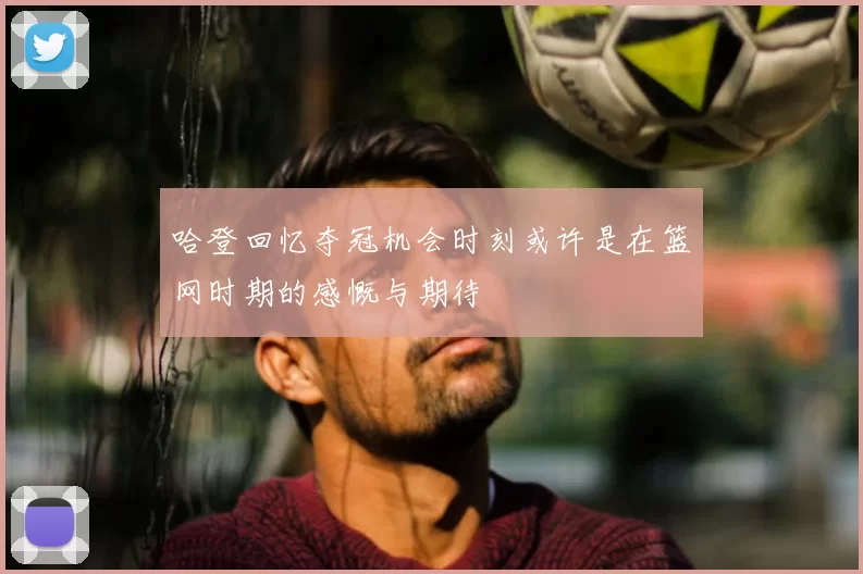 哈登回忆夺冠机会时刻或许是在篮网时期的感慨与期待