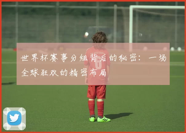 世界杯赛事分组背后的秘密：一场全球狂欢的精密布局