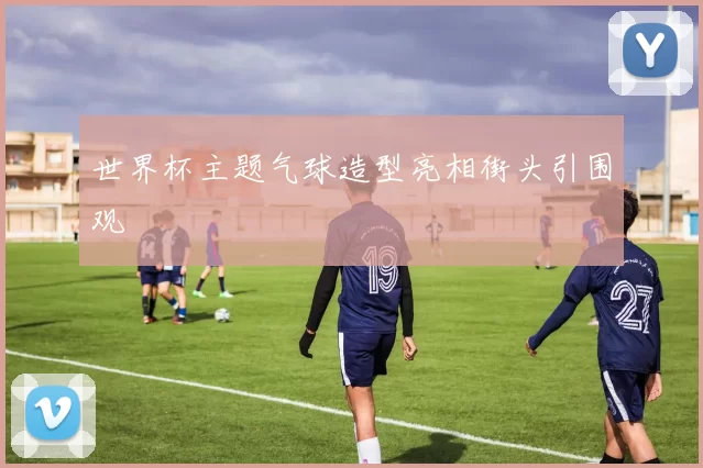 世界杯主题气球造型亮相街头引围观