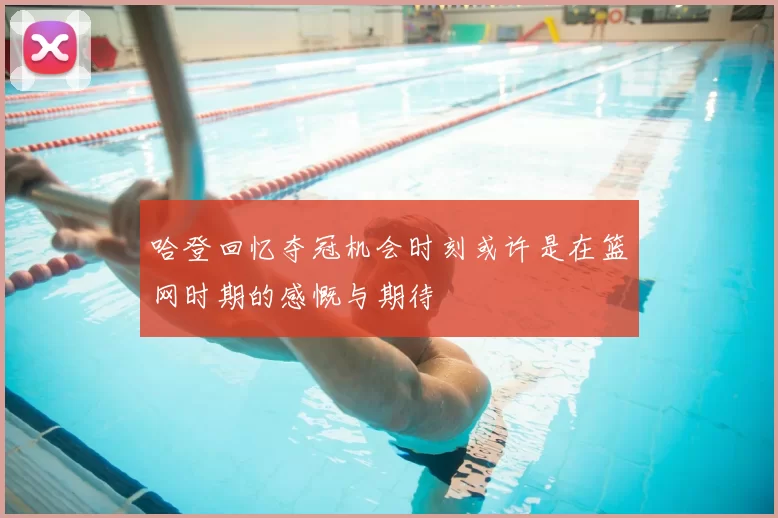 哈登回忆夺冠机会时刻或许是在篮网时期的感慨与期待