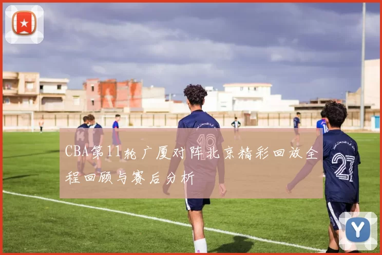 CBA第11轮广厦对阵北京精彩回放全程回顾与赛后分析
