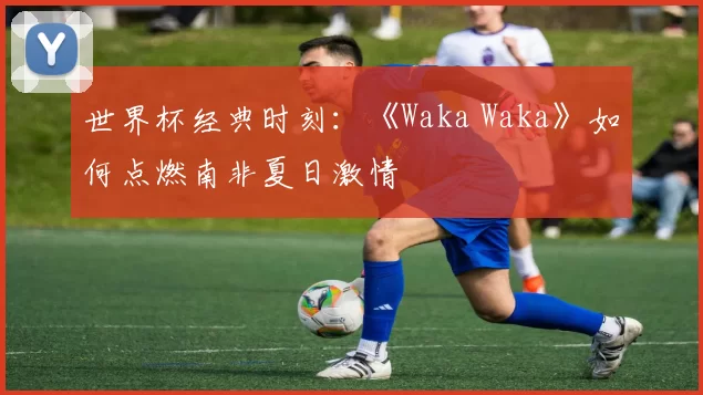 世界杯经典时刻:《Waka Waka》如何点燃南非夏日激情