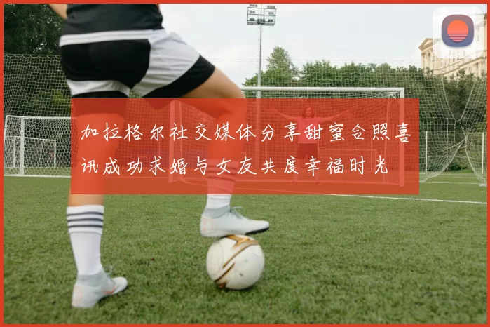 加拉格尔社交媒体分享甜蜜合照喜讯成功求婚与女友共度幸福时光