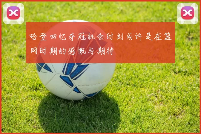 哈登回忆夺冠机会时刻或许是在篮网时期的感慨与期待