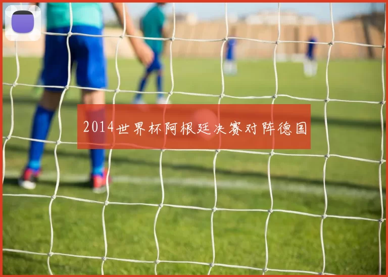 2014世界杯阿根廷决赛对阵德国