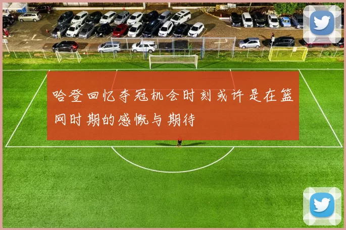 哈登回忆夺冠机会时刻或许是在篮网时期的感慨与期待