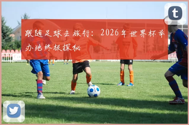 跟随足球去旅行：2026年世界杯举办地终极探秘