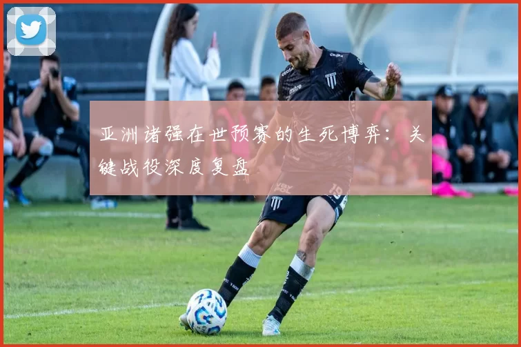 亚洲诸强在世预赛的生死博弈：关键战役深度复盘