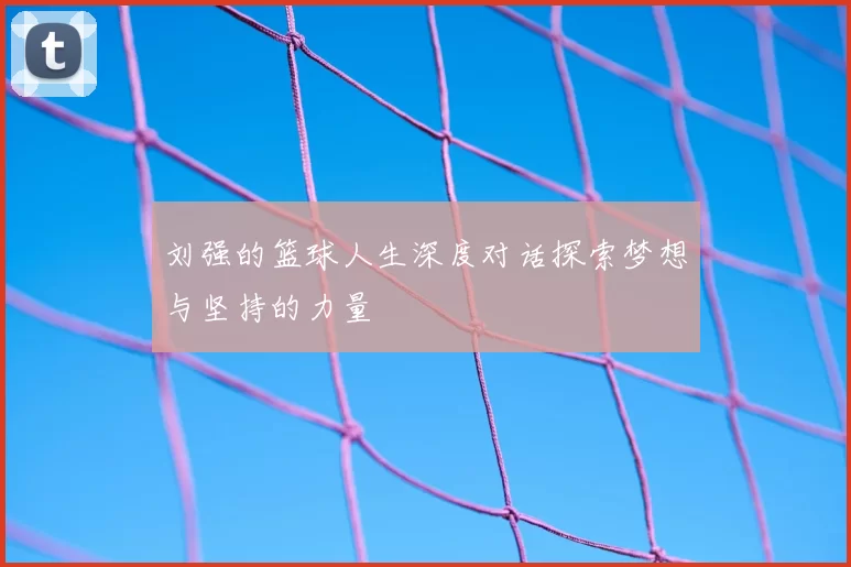 刘强的篮球人生深度对话探索梦想与坚持的力量