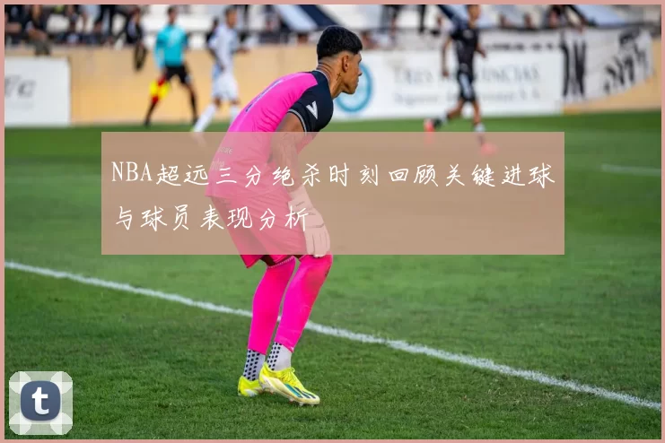 NBA超远三分绝杀时刻回顾关键进球与球员表现分析