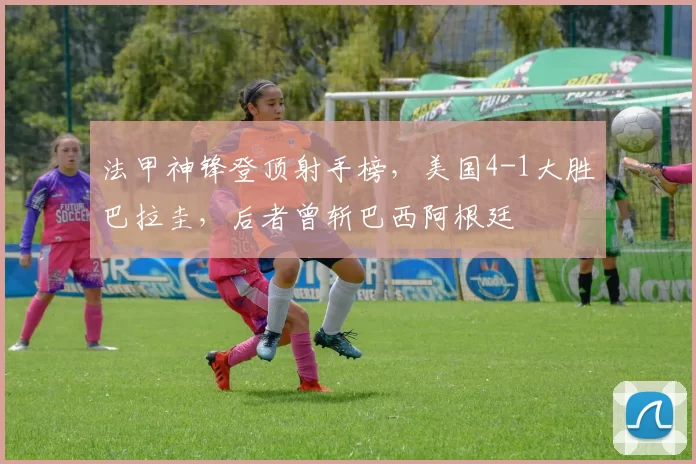 法甲神锋登顶射手榜，美国4-1大胜巴拉圭，后者曾斩巴西阿根廷