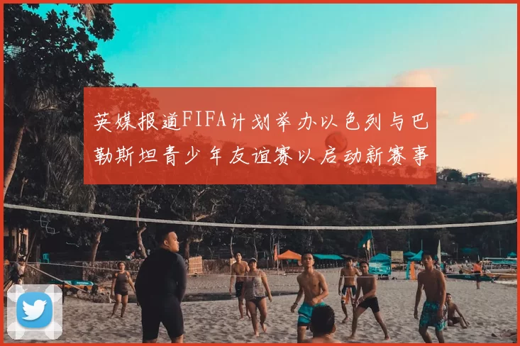 英媒报道FIFA计划举办以色列与巴勒斯坦青少年友谊赛以启动新赛事