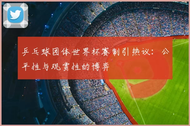 乒乓球团体世界杯赛制引热议：公平性与观赏性的博弈