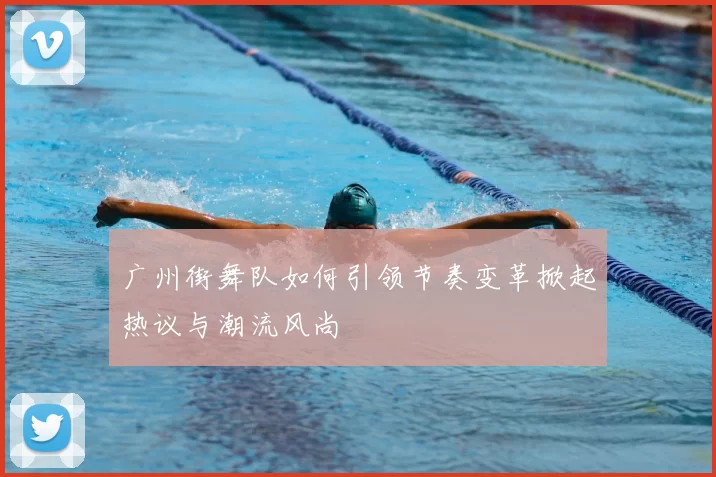 广州街舞队如何引领节奏变革掀起热议与潮流风尚