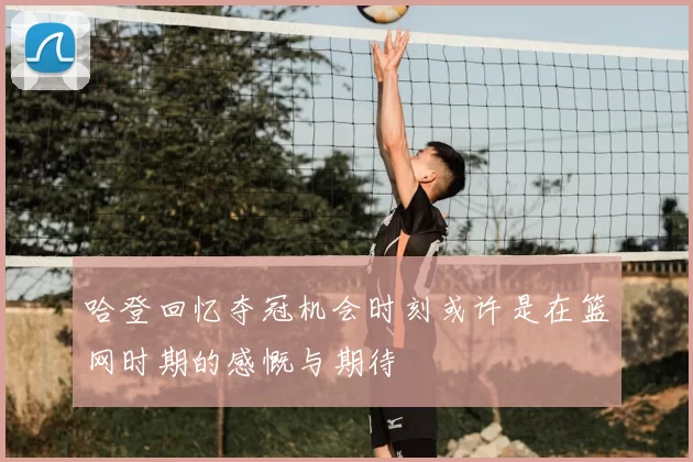 哈登回忆夺冠机会时刻或许是在篮网时期的感慨与期待