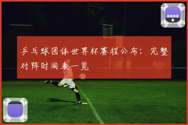 乒乓球团体世界杯赛程公布：完整对阵时间表一览