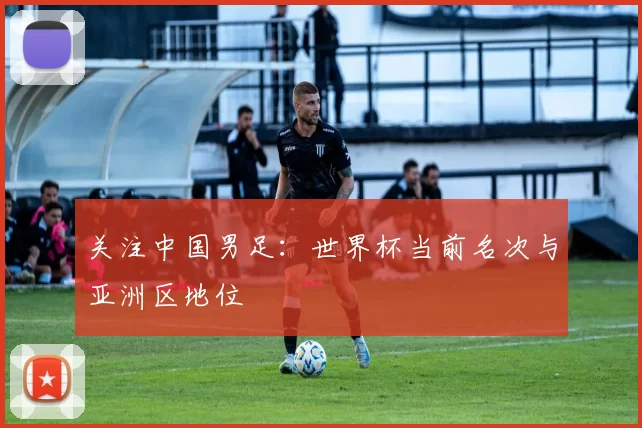 关注中国男足:世界杯当前名次与亚洲区地位