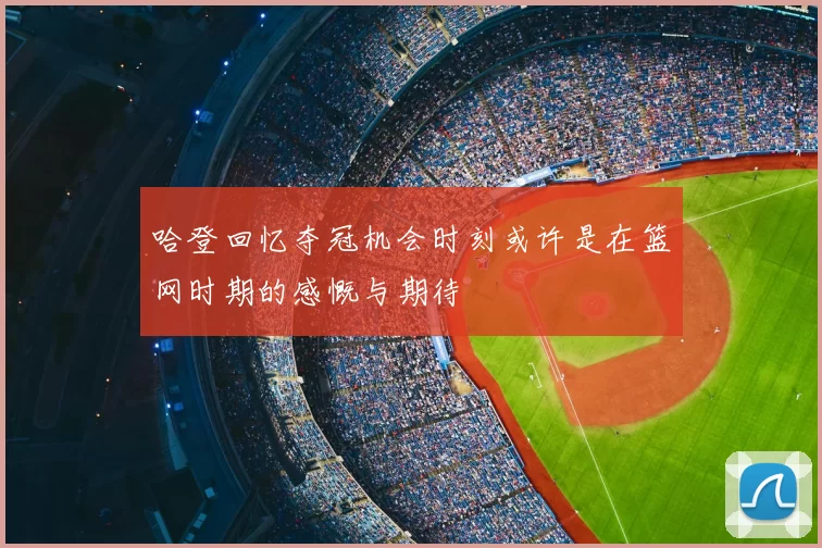 哈登回忆夺冠机会时刻或许是在篮网时期的感慨与期待