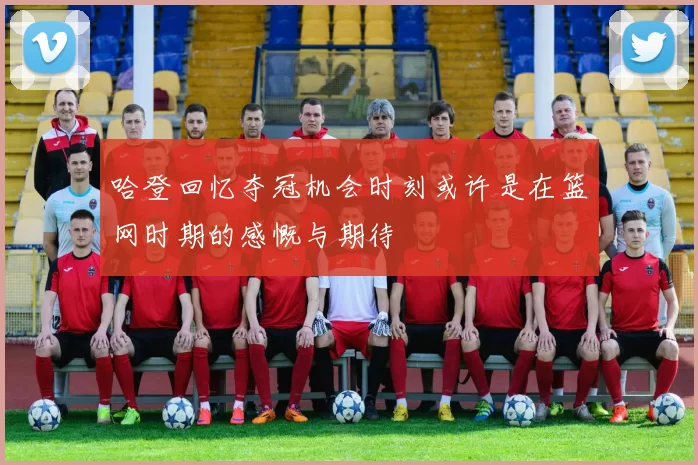哈登回忆夺冠机会时刻或许是在篮网时期的感慨与期待