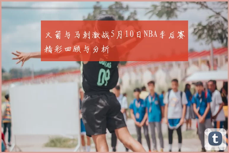 火箭与马刺激战5月10日NBA季后赛精彩回顾与分析