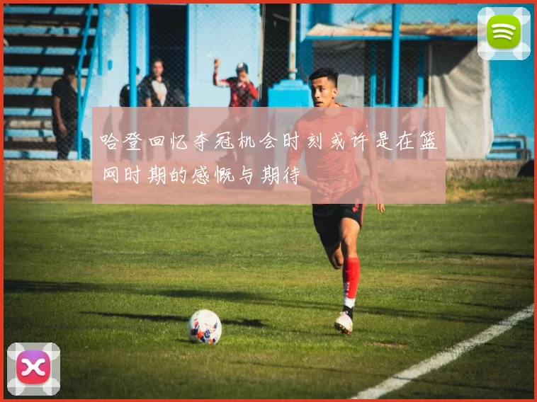 哈登回忆夺冠机会时刻或许是在篮网时期的感慨与期待