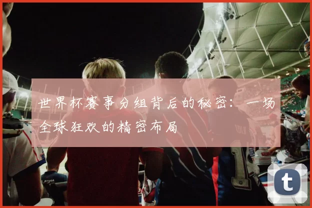 世界杯赛事分组背后的秘密：一场全球狂欢的精密布局