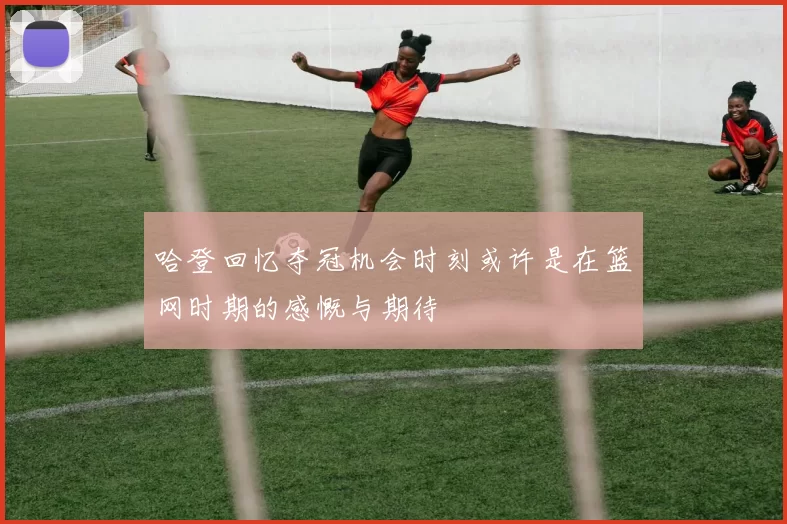 哈登回忆夺冠机会时刻或许是在篮网时期的感慨与期待