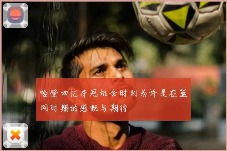 哈登回忆夺冠机会时刻或许是在篮网时期的感慨与期待