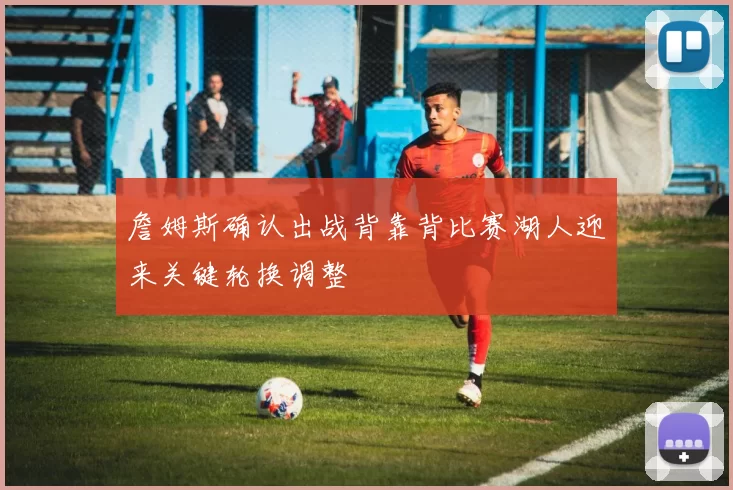 詹姆斯确认出战背靠背比赛湖人迎来关键轮换调整
